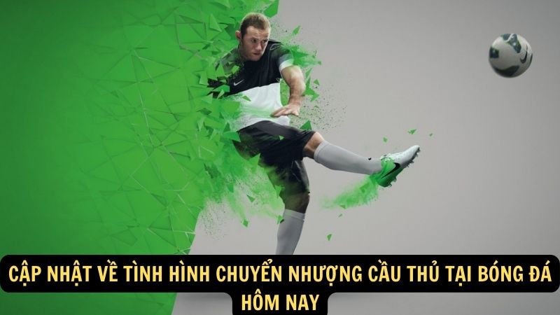 Cập nhật về tình hình chuyển nhượng cầu thủ tại bóng đá hôm nay